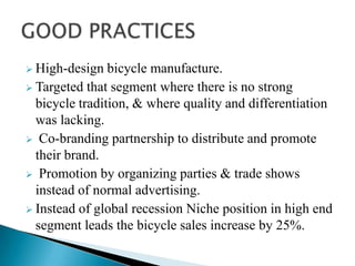  High-design

bicycle manufacture.
 Targeted that segment where there is no strong
bicycle tradition, & where quality and differentiation
was lacking.
 Co-branding partnership to distribute and promote
their brand.
 Promotion by organizing parties & trade shows
instead of normal advertising.
 Instead of global recession Niche position in high end
segment leads the bicycle sales increase by 25%.

 