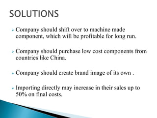  Company

should shift over to machine made
component, which will be profitable for long run.

 Company

should purchase low cost components from
countries like China.

 Company
 Importing

should create brand image of its own .

directly may increase in their sales up to
50% on final costs.

 