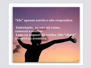   “ Ele” apenas sorriu e não respondeu. Entretanto, eu não sei como,  comecei a confiar. Logo eu esqueci da minha vida “chata”  e  entrei na aventura.  