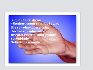   e quando eu dizia:  »Senhor, estou com medo ...»,  Ele se voltava para trás, tocava a minha mão e imediatamente  uma grande serenidade  Substituia o medo. 