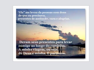 Deram seus presentes para levar comigo ao longo do caminho. A minha viagem, ou seja, de Deus e minha. E partimos. “ Ele” me levou da pessoas com dons de que eu precisava, presentes de  aceitação, cura e alegrias. 