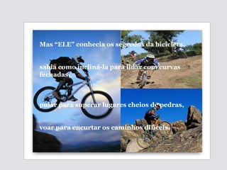 Mas “ELE” conhecia os segredos da bicicleta,  sabia como incliná-la para lidar com curvas fechadas, pular para superar lugares cheios de pedras,  voar para encurtar os caminhos difíceis. 