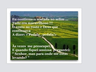 Eu continuava sentada no selim ... Tudo era maravilhoso !!! O vento no rosto e Deus que continuava A dizer:  «  Pedala , pedala !»   Às vezes  me preocupei,  E quando fiquei ansiosa  perguntei: " Senhor, mas para onde me estas levando? " 