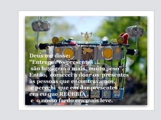 Deus me disse:  "Entregue os presentes ... são bagagem a mais,  muito peso”.  Então,  comecei a doar os  presentes  às pessoas que encontravamos, e percebi  que em dar presentes ... era eu que RECEBIA , e  o nosso fardo era mais leve. 
