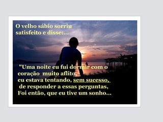 "Uma noite eu fui dormir com o coração  muito aflito,  eu estava tentando,  sem sucesso,  de responder a essas perguntas,  Foi então, que eu tive um sonho... O velho sábio sorriu satisfeito e disse:... 