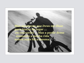 Mas aconteceu que Deus me disse  para trocar de lugar ... eu concordei ... Mas a partir desse momento a minha vida  nunca mais foi a mesma. 