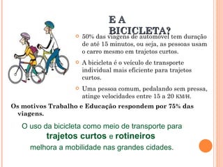 50% das viagens de automóvel tem duração de até 15 minutos, ou seja, as pessoas usam o carro mesmo em trajetos curtos. A bicicleta é o veículo de transporte individual mais eficiente para trajetos curtos.  Uma pessoa comum, pedalando sem pressa, atinge velocidades entre 15 a 20  KM/H . Os motivos Trabalho e Educação respondem por 75% das viagens. E A BICICLETA? O uso da bicicleta como meio de transporte para  trajetos curtos  e  rotineiros   melhora a mobilidade nas grandes cidades. 