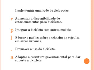 Implementar uma rede de ciclo-rotas. Aumentar a disponibilidade de estacionamentos para bicicletas. Integrar a bicicleta com outros modais. Educar o público sobre o trânsito de veículos em áreas urbanas. Promover o uso da bicicleta. Adaptar a estrutura governamental para dar suporte à bicicleta. 