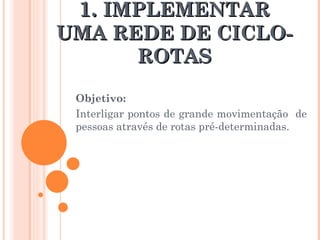 1.  IMPLEMENTAR UMA REDE DE CICLO-ROTAS Objetivo:  Interligar pontos de grande movimentação  de pessoas através de rotas pré-determinadas. 