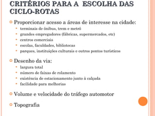 CRITÉRIOS PARA A  ESCOLHA DAS CICLO-ROTAS Proporcionar acesso a áreas de interesse na cidade:  terminais de ônibus, trem e metrô grandes empregadores (fábricas, supermercados, etc)  centros comerciais escolas, faculdades, bibliotecas parques, instituições culturais e outros pontos turísticos  Desenho da via:  largura total número de faixas de rolamento existência de estacionamento junto à calçada facilidade para melhorias Volume e velocidade do tráfego automotor Topografia 