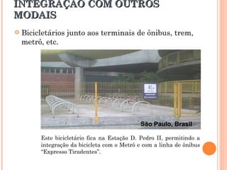 INTEGRAÇÃO COM OUTROS MODAIS Este bicicletário fica na Estação D. Pedro II, permitindo a integração da bicicleta com o Metrô e com a linha de ônibus “Expresso Tiradentes”.  Bicicletários junto aos terminais de ônibus, trem, metrô, etc. São Paulo, Brasil 