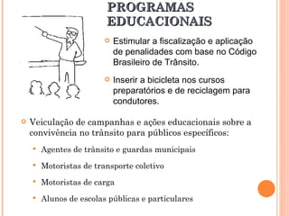 PROGRAMAS EDUCACIONAIS Veiculação de campanhas e ações educacionais sobre a convivência no trânsito para públicos específicos: Agentes de trânsito e guardas municipais Motoristas de transporte coletivo Motoristas de carga Alunos de escolas públicas e particulares Estimular a fiscalização e aplicação de penalidades com base no Código Brasileiro de Trânsito. Inserir a bicicleta nos cursos preparatórios e de reciclagem para condutores. 