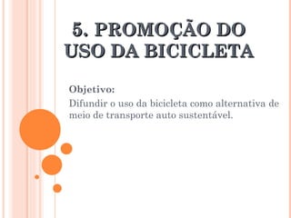 5.  PROMOÇÃO DO USO DA BICICLETA Objetivo: Difundir o uso da bicicleta como alternativa de meio de transporte auto sustentável. 
