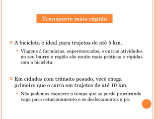 A bicicleta é ideal para trajetos de até 5 km. Viagens à farmácias, supermercados, e outras atividades no seu bairro e região são muito mais práticas e rápidas com a bicicleta. Em cidades com trânsito pesado, você chega primeiro que o carro em trajetos de até 10 km. Não podemos esquecer o tempo que se perde procurando vaga para estacionamento e os deslocamentos a pé. Transporte mais rápido 