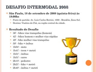 DESAFIO INTERMODAL 2008 São Paulo, 18 de setembro de 2008 (quinta-feira) às 18:00hs Ponto de partida: Av. Luiz Carlos Berrini, 1000 - Brooklin, Zona Sul. Destino: Viaduto do Chá, na região central da cidade. Resultado do Desafio 36' - bikes vias tranquilas (homem)  42' - bikes homem e mulher vias rápidas  49' - bike mulher vias tranquilas  59' - bike + ônibus  1h04' - moto  1h41' - trem + metrô  1h51' - ônibus  1h51' - carro  2h13' - pedestre  2h21' - bike + metrô  2h40' - ônibus + metrô  