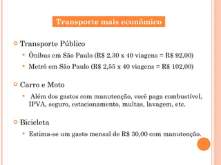 Transporte Público Ônibus em São Paulo (R$ 2,30 x 40 viagens = R$ 92,00) Metrô em São Paulo (R$ 2,55 x 40 viagens = R$ 102,00) Carro e Moto Além dos gastos com manutenção, você paga combustível, IPVA, seguro, estacionamento, multas, lavagem, etc. Bicicleta Estima-se um gasto mensal de R$ 30,00 com manutenção. Transporte mais econômico 