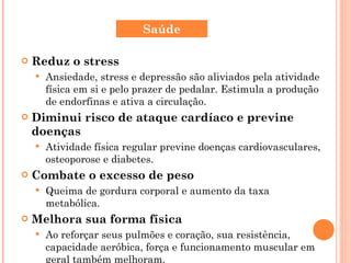 Reduz o stress Ansiedade, stress e depressão são aliviados pela atividade física em si e pelo prazer de pedalar. Estimula a produção de endorfinas e ativa a circulação. Diminui risco de ataque cardíaco e previne doenças Atividade física regular previne doenças cardiovasculares, osteoporose e diabetes. Combate o excesso de peso Queima de gordura corporal e aumento da taxa metabólica. Melhora sua forma física Ao reforçar seus pulmões e coração, sua resistência, capacidade aeróbica, força e funcionamento muscular em geral também melhoram. Saúde 