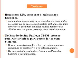Hotéis nos EUA oferecem bicicletas aos hóspedes. Além do interesse ecológico, as redes hoteleiras também destacam que os passeios de bicicleta acabam sendo mais divertidos e permitem conhecer muitos detalhes das cidades, sem ter que se preocupar com estacionamento.  No Estado de São Paulo, a CPTM  oferece roteiros turísticos para serem feitos com bicicleta. O usuário dos trens se livra dos congestionamentos e economiza no combustível e no estacionamento.  Os roteiros incluem Jundiaí, Santana do Parnaíba,  Sabaúna e Paranapiacaba. Turismo 