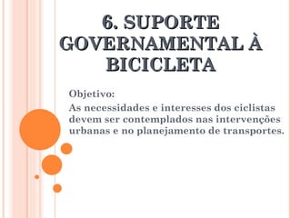 6.  SUPORTE GOVERNAMENTAL À BICICLETA Objetivo: As necessidades e interesses dos ciclistas devem ser contemplados nas intervenções urbanas e no planejamento de transportes.  