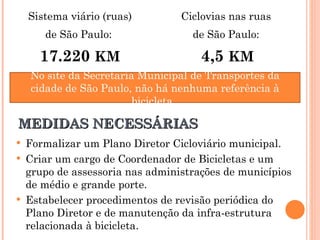 Formalizar um Plano Diretor Cicloviário municipal. Criar um cargo de Coordenador de Bicicletas e um grupo de assessoria nas administrações de municípios de médio e grande porte. Estabelecer procedimentos de revisão periódica do Plano Diretor e de manutenção da infra-estrutura relacionada à bicicleta. MEDIDAS NECESSÁRIAS No site da Secretaria Municipal de Transportes da cidade de São Paulo, não há nenhuma referência à bicicleta.  Sistema viário (ruas) de São Paulo:  17.220  KM Ciclovias nas ruas  de São Paulo:  4,5  KM 