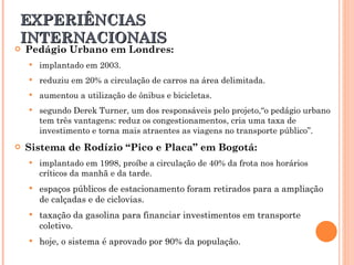 Pedágio Urbano em Londres: implantado em 2003. reduziu em 20% a circulação de carros na área delimitada.  aumentou a utilização de ônibus e bicicletas. segundo Derek Turner, um dos responsáveis pelo projeto,“o pedágio urbano tem três vantagens: reduz os congestionamentos, cria uma taxa de investimento e torna mais atraentes as viagens no transporte público”. Sistema de Rodízio “Pico e Placa” em Bogotá: implantado em 1998, proíbe a circulação de 40% da frota nos horários críticos da manhã e da tarde. espaços públicos de estacionamento foram retirados para a ampliação de calçadas e de ciclovias. taxação da gasolina para financiar investimentos em transporte coletivo. hoje, o sistema é aprovado por 90% da população. EXPERIÊNCIAS INTERNACIONAIS 