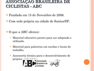 ASSOCIAÇÃO BRASILEIRA DE CICLISTAS - ABC Fundada em 15 de Novembro de 2006. Com sede própria na cidade de Santos/SP. O que a ABC oferece: Material educativo pronto para ser adaptado e utilizado. Material para palestras em escolas e locais de trabalho. Assessoria técnica para o desenvolvimento de projetos cicloviários. 