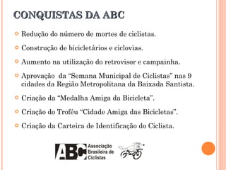 CONQUISTAS DA ABC Redução do número de mortes de ciclistas. Construção de bicicletários e ciclovias. Aumento na utilização do retrovisor e campainha. Aprovação  da “Semana Municipal de Ciclistas” nas 9 cidades da Região Metropolitana da Baixada Santista. Criação da “Medalha Amiga da Bicicleta”. Criação do Troféu “Cidade Amiga das Bicicletas”. Criação da Carteira de Identificação do Ciclista. 