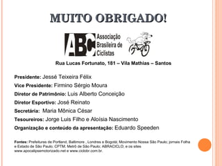 MUITO OBRIGADO! Rua Lucas Fortunato, 181 – Vila Mathias – Santos Presidente:  Jessé Teixeira Félix  Vice Presidente:  Firmino Sérgio Moura  Diretor de Patrimônio:  Luis Alberto Conceição  Diretor Esportivo:  José Reinato   Secretária:  Maria Mônica César  Tesoureiros:  Jorge Luis Filho e Aloísia Nascimento Organização e conteúdo da apresentação:  Eduardo Speeden  Fontes:  Prefeituras de Portland, Baltimore , Londres e Bogotá; Movimento Nossa São Paulo; jornais Folha e Estado de São Paulo; CPTM; Metrô de São Paulo; ABRACICLO; e os sites www.apocalipsemotorizado.net e www.ciclobr.com.br. 