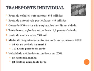 TRANSPORTE INDIVIDUAL Frota de veículos automotores: 6,5 milhões Frota de automóveis particulares: 4,9 milhões Cerca de 500 carros são emplacados por dia na cidade. Taxa de ocupação dos automóveis: 1,2 pessoas/veículo Frota de motocicletas: 778 mil Média de congestionamento nos horários de pico em 2009: 85  KM  no período da manhã 117  KM  no período da tarde Velocidade média dos automóveis em 2008 : 27  KM/H  pela manhã 22  KM/H  no período da tarde 
