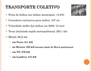 TRANSPORTE COLETIVO Frota de ônibus nas linhas municipais: 14.833 Corredores exclusivos para ônibus: 107  KM Velocidade média dos ônibus em 2008: 12  KM/H Trem (incluindo região metropolitana): 265,1  KM Metrô: 60,2  KM em Paris: 211   KM no México: 220  KM (mesma idade do Metrô paulistano)  em NY: 370   KM em Londres: 415   KM 