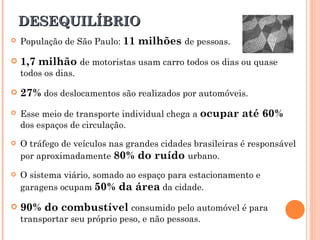 DESEQUILÍBRIO População de São Paulo:  11 milhões  de pessoas. 1,7 milhão  de motoristas usam carro todos os dias ou quase todos os dias. 27%  dos deslocamentos são realizados por automóveis.  Esse meio de transporte individual chega a  ocupar até 60%  dos espaços de circulação. O tráfego de veículos nas grandes cidades brasileiras é responsável por aproximadamente  80% do ruído  urbano. O sistema viário, somado ao espaço para estacionamento e garagens ocupam  50% da área  da cidade. 90% do combustível  consumido pelo automóvel é para transportar seu próprio peso, e não pessoas. 