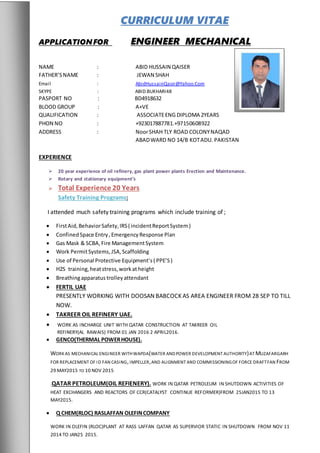 CURRICULUM VITAE
APPLICATIONFOR ENGINEER MECHANICAL
NAME : ABID HUSSAIN QAISER
FATHER’SNAME : JEWAN SHAH
Email : AbidHussainQasir@Yahoo.Com
SKYPE : ABID.BUKHARI48
PASPORT NO : BD4918632
BLOOD GROUP : A+VE
QUALIFICATION : ASSOCIATEENG DIPLOMA 2YEARS
PHON NO : +923017887781.+97150608922
ADDRESS : NoorSHAH TLY ROAD COLONYNAQAD
ABADWARD NO 14/B KOTADU. PAKISTAN
EXPERIENCE
 20 year experience of oil refinery, gas plant power plants Erection and Maintenance.
 Rotary and stationary equipment’s
 Total Experience 20 Years
Safety Training Programs:
I attended much safety training programs which include training of ;
 FirstAid,BehaviorSafety,IRS( incidentReportSystem)
 ConfinedSpace Entry,EmergencyResponse Plan
 Gas Mask & SCBA,Fire ManagementSystem
 Work PermitSystems,JSA,Scaffolding
 Use of Personal Protective Equipment’s ( PPE’S)
 H2S training,heatstress,workat height
 Breathingapparatus trolley attendant
 FERTIL UAE
PRESENTLY WORKING WITH DOOSAN BABCOCK AS AREA ENGINEER FROM 28 SEP TO TILL
NOW.
 TAKREER OIL REFINERY UAE.
 WORK AS INCHARGE UNIT WITH QATAR CONSTRUCTION AT TAKREER OIL
REFINERY(AL RAWAIS) FROM 01 JAN 2016 2 APRIL2016.
 GENCO(THERMAL POWERHOUSE).
WORKAS MECHANICAL ENGINEER WITHWAPDA(WATER ANDPOWER DEVELOPMENT AUTHORITY)AT MUZAFARGARH
FOR REPLACEMENT OF ID FAN CASING,IMPELLER,AND ALIGNMENT AND COMMISSIONINGOF FORCE DRAFTFAN FROM
29 MAY2015 TO 10 NOV 2015
.QATAR PETROLEUM(OIL REFIENERY). WORK IN QATAR PETROLEUM IN SHUTDOWN ACTIVITIES OF
HEAT EXCHANGERS AND REACTORS OF CCR(CATALYST CONTINUE REFORMER)FROM 25JAN2015 TO 13
MAY2015.
 Q CHEM(RLOC) RASLAFFAN OLEFINCOMPANY
WORK IN OLEFIN (RLOC)PLANT AT RASS LAFFAN QATAR AS SUPERVIOR STATIC IN SHUTDOWN FROM NOV 11
2014 TO JAN25 2015.
 