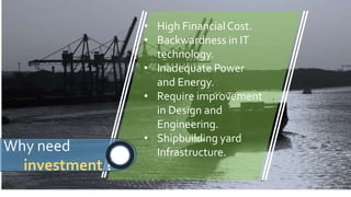 • High FinancialCost.
• Backwardness in IT
technology.
• Inadequate Power
and Energy.
• Require improvement
in Design and
Engineering.
• Shipbuilding yard
Infrastructure.Why need
investment ?
 