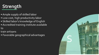 S
Strength
• Ample supply of skilled labor
• Low cost, high productivity labor
• Skilled labor's knowledge of English
• Accredited training institute available
to
train artisans
• Favorable geographical advantages
 