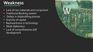 W
Weakness
• Lack of raw materials and component
• Traditional Banking system
• Delays in shipbuilding process
• Scarcity of capital
• Backwardness in technology
• Weak diplomacy
• Lack of comprehensive skill
development
 