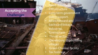 Accepting the
Challenges
• Skilled worked force
• Need reasonable
infrustructure
• Long term government
policy support.
• Allied forward and
backward linkage
industries.
• Towing tank
• Thrust sector.
• Developing shipbuilding
villages
• Green Channel facility
• Tax holidays
 