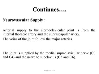 Continues….
Neurovascular Supply :
Arterial supply to the sternoclavicular joint is from the
internal thoracic artery and the suprascapular artery.
The veins of the joint follow the major arteries.
The joint is supplied by the medial supraclavicular nerve (C3
and C4) and the nerve to subclavius (C5 and C6).
Abid Hasan Khan
 