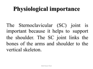Physiological importance
The Sternoclavicular (SC) joint is
important because it helps to support
the shoulder. The SC joint links the
bones of the arms and shoulder to the
vertical skeleton.
Abid Hasan Khan
 