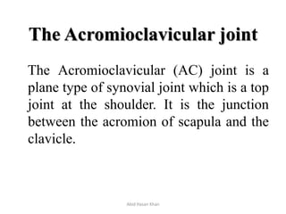 The Acromioclavicular joint
The Acromioclavicular (AC) joint is a
plane type of synovial joint which is a top
joint at the shoulder. It is the junction
between the acromion of scapula and the
clavicle.
Abid Hasan Khan
 