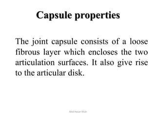 Capsule properties
The joint capsule consists of a loose
fibrous layer which encloses the two
articulation surfaces. It also give rise
to the articular disk.
Abid Hasan Khan
 