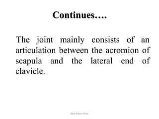 Continues….
The joint mainly consists of an
articulation between the acromion of
scapula and the lateral end of
clavicle.
Abid Hasan Khan
 