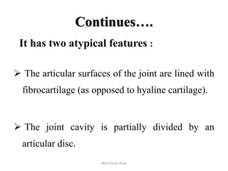 Continues….
It has two atypical features :
 The articular surfaces of the joint are lined with
fibrocartilage (as opposed to hyaline cartilage).
 The joint cavity is partially divided by an
articular disc.
Abid Hasan Khan
 