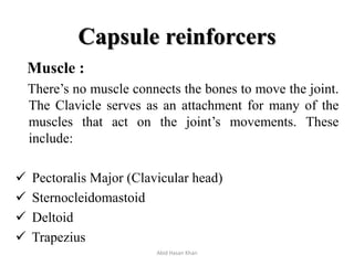 Capsule reinforcers
Muscle :
There’s no muscle connects the bones to move the joint.
The Clavicle serves as an attachment for many of the
muscles that act on the joint’s movements. These
include:
 Pectoralis Major (Clavicular head)
 Sternocleidomastoid
 Deltoid
 Trapezius
Abid Hasan Khan
 
