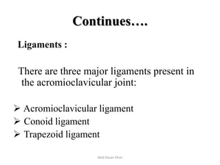 Continues….
Ligaments :
There are three major ligaments present in
the acromioclavicular joint:
 Acromioclavicular ligament
 Conoid ligament
 Trapezoid ligament
Abid Hasan Khan
 