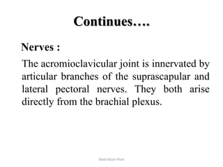 Continues….
Nerves :
The acromioclavicular joint is innervated by
articular branches of the suprascapular and
lateral pectoral nerves. They both arise
directly from the brachial plexus.
Abid Hasan Khan
 