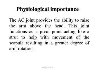 Physiological importance
The AC joint provides the ability to raise
the arm above the head. This joint
functions as a pivot point acting like a
strut to help with movement of the
scapula resulting in a greater degree of
arm rotation.
Abid Hasan Khan
 