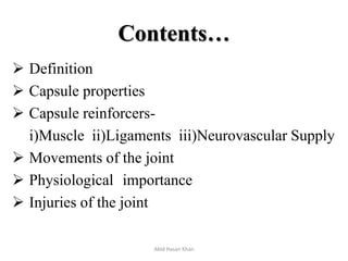 Contents…
 Definition
 Capsule properties
 Capsule reinforcers-
i)Muscle ii)Ligaments iii)Neurovascular Supply
 Movements of the joint
 Physiological importance
 Injuries of the joint
Abid Hasan Khan
 