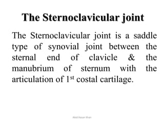 The Sternoclavicular joint
The Sternoclavicular joint is a saddle
type of synovial joint between the
sternal end of clavicle & the
manubrium of sternum with the
articulation of 1st costal cartilage.
Abid Hasan Khan
 