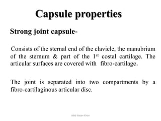 Capsule properties
Strong joint capsule-
Consists of the sternal end of the clavicle, the manubrium
of the sternum & part of the 1st costal cartilage. The
articular surfaces are covered with fibro-cartilage.
The joint is separated into two compartments by a
fibro-cartilaginous articular disc.
Abid Hasan Khan
 