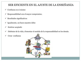 SER EFICIENTE EN EL AJUSTE DE LA ENSEÑANZA
 Confianza en sí mismo
 Responsabilidad con el mayor compromiso.
 Resultados significativos

 Igualmente, un buen maestro debe:
 Sentirse aceptado
 Disfrutar de la vida y fomentar el sentido de la responsabilidad en los demás.

 Crear confianza

 